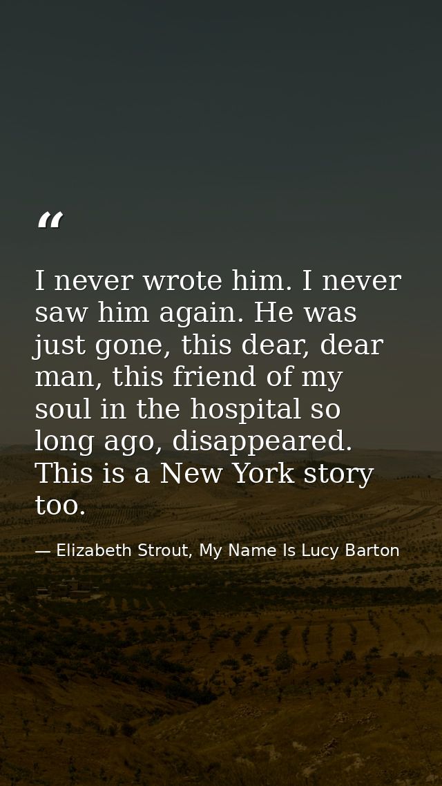 I never wrote him. I never saw him again. He was just gone, this dear, dear man, this friend of my soul in the hospital  — Elizabeth Strout, My Name Is Lucy Barton