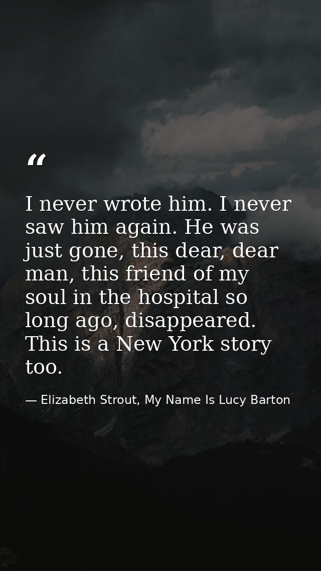 I never wrote him. I never saw him again. He was just gone, this dear, dear man, this friend of my soul in the hospital  — Elizabeth Strout, My Name Is Lucy Barton