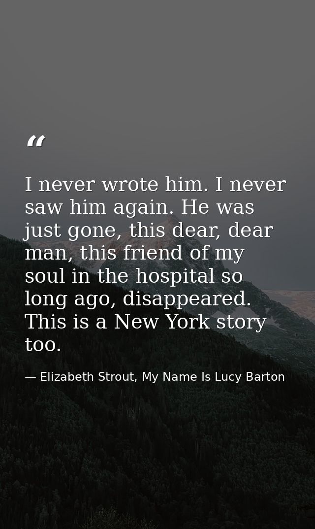 I never wrote him. I never saw him again. He was just gone, this dear, dear man, this friend of my soul in the hospital  — Elizabeth Strout, My Name Is Lucy Barton