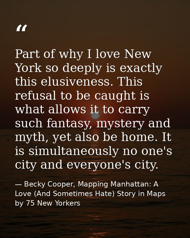Part of why I love New York so deeply is exactly this elusiveness. This refusal to be caught is what allows it to carry  — Becky Cooper, Mapping Manhattan: A Love (And Sometimes Hate) Story in Maps by 75 New Yorkers