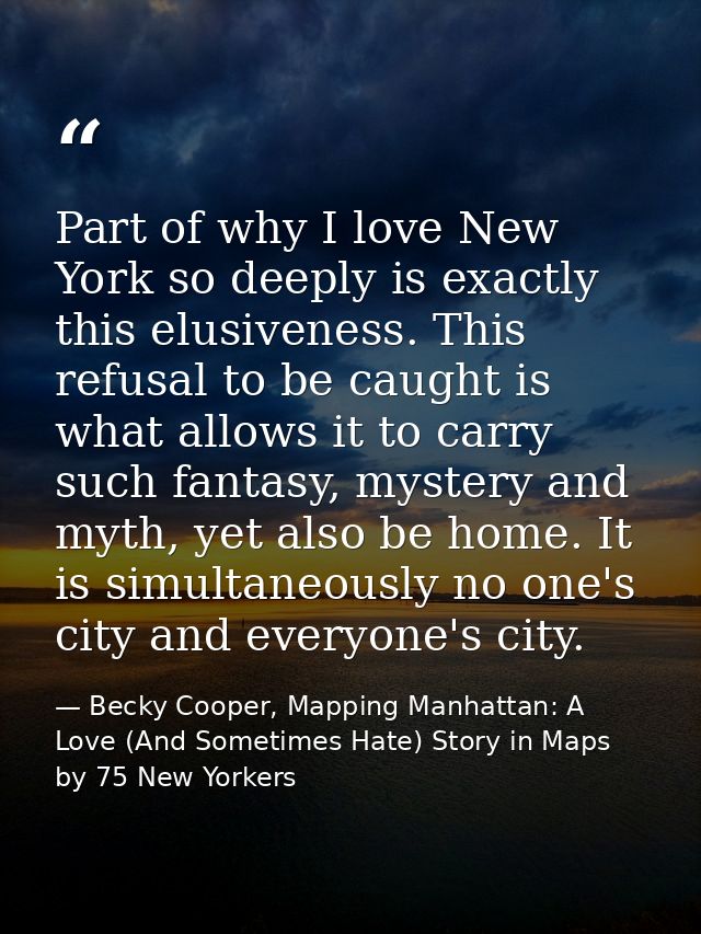 Part of why I love New York so deeply is exactly this elusiveness. This refusal to be caught is what allows it to carry  — Becky Cooper, Mapping Manhattan: A Love (And Sometimes Hate) Story in Maps by 75 New Yorkers