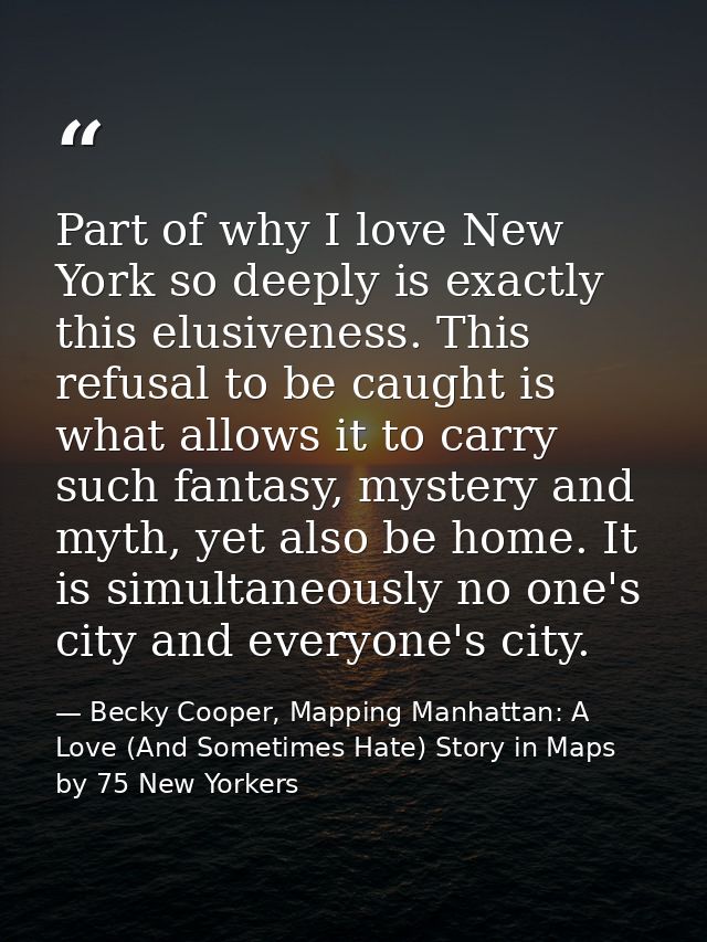Part of why I love New York so deeply is exactly this elusiveness. This refusal to be caught is what allows it to carry  — Becky Cooper, Mapping Manhattan: A Love (And Sometimes Hate) Story in Maps by 75 New Yorkers