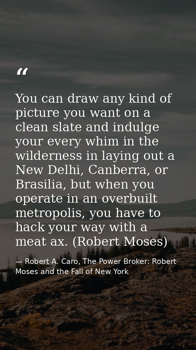 You can draw any kind of picture you want on a clean slate and indulge your every whim in the wilderness in laying out a — Robert A. Caro, The Power Broker: Robert Moses and the Fall of New York