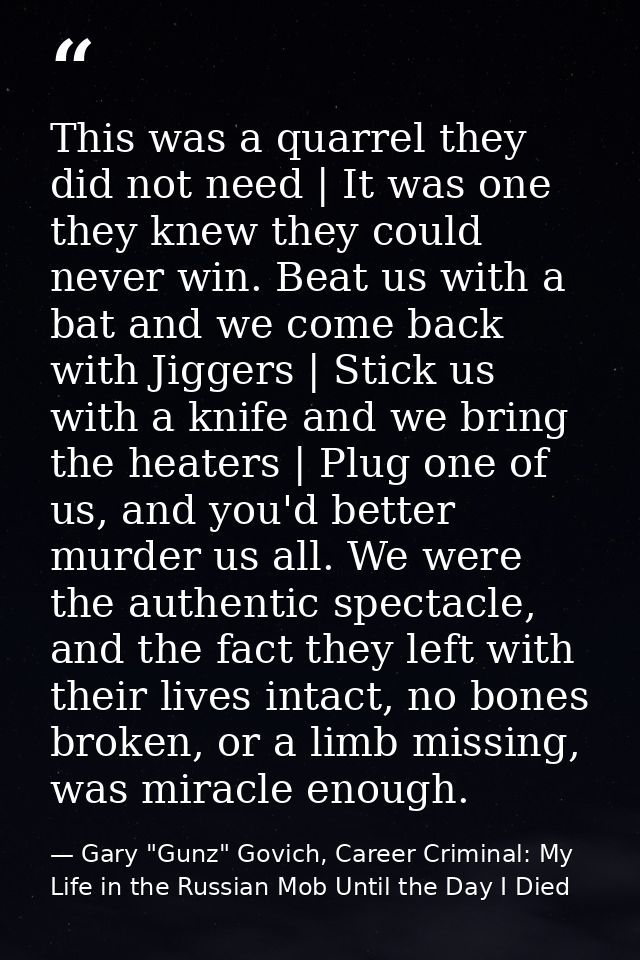 This was a quarrel they did not need | It was one they knew they could never win. Beat us with a bat and we come back wi — Gary "Gunz" Govich, Career Criminal: My Life in the Russian Mob Until the Day I Died