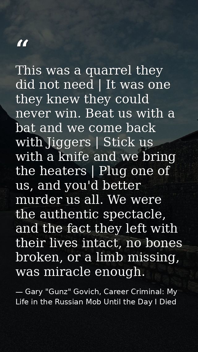 This was a quarrel they did not need | It was one they knew they could never win. Beat us with a bat and we come back wi — Gary "Gunz" Govich, Career Criminal: My Life in the Russian Mob Until the Day I Died