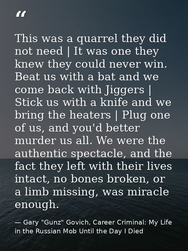 This was a quarrel they did not need | It was one they knew they could never win. Beat us with a bat and we come back wi — Gary "Gunz" Govich, Career Criminal: My Life in the Russian Mob Until the Day I Died