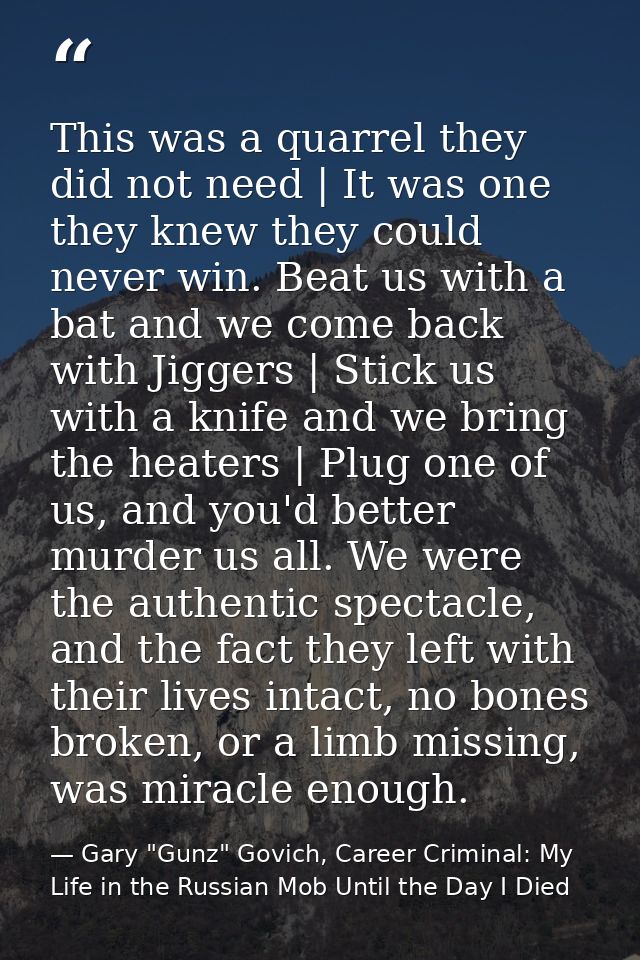 This was a quarrel they did not need | It was one they knew they could never win. Beat us with a bat and we come back wi — Gary "Gunz" Govich, Career Criminal: My Life in the Russian Mob Until the Day I Died