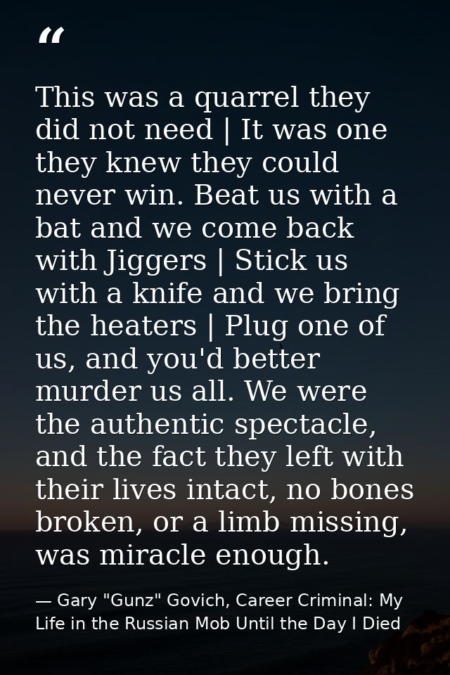 This was a quarrel they did not need | It was one they knew they could never win. Beat us with a bat and we come back wi — Gary "Gunz" Govich, Career Criminal: My Life in the Russian Mob Until the Day I Died