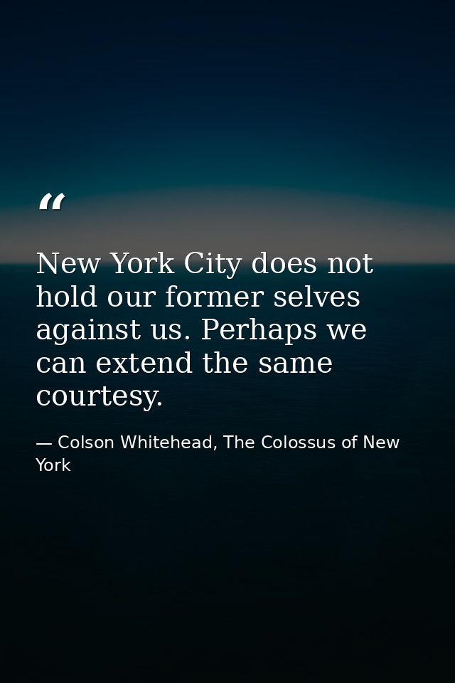 New York City does not hold our former selves against us. Perhaps we can extend the same courtesy. — Colson Whitehead, The Colossus of New York