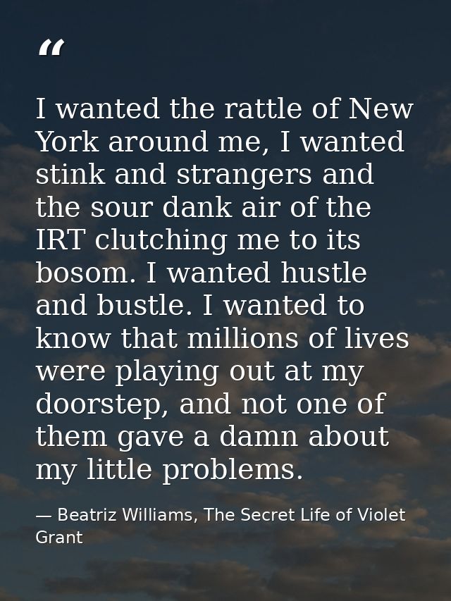 I wanted the rattle of New York around me, I wanted stink and strangers and the sour dank air of the IRT clutching me to — Beatriz Williams, The Secret Life of Violet Grant