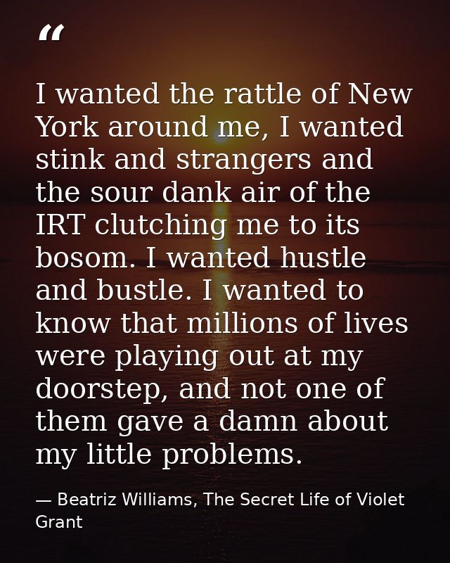 I wanted the rattle of New York around me, I wanted stink and strangers and the sour dank air of the IRT clutching me to — Beatriz Williams, The Secret Life of Violet Grant