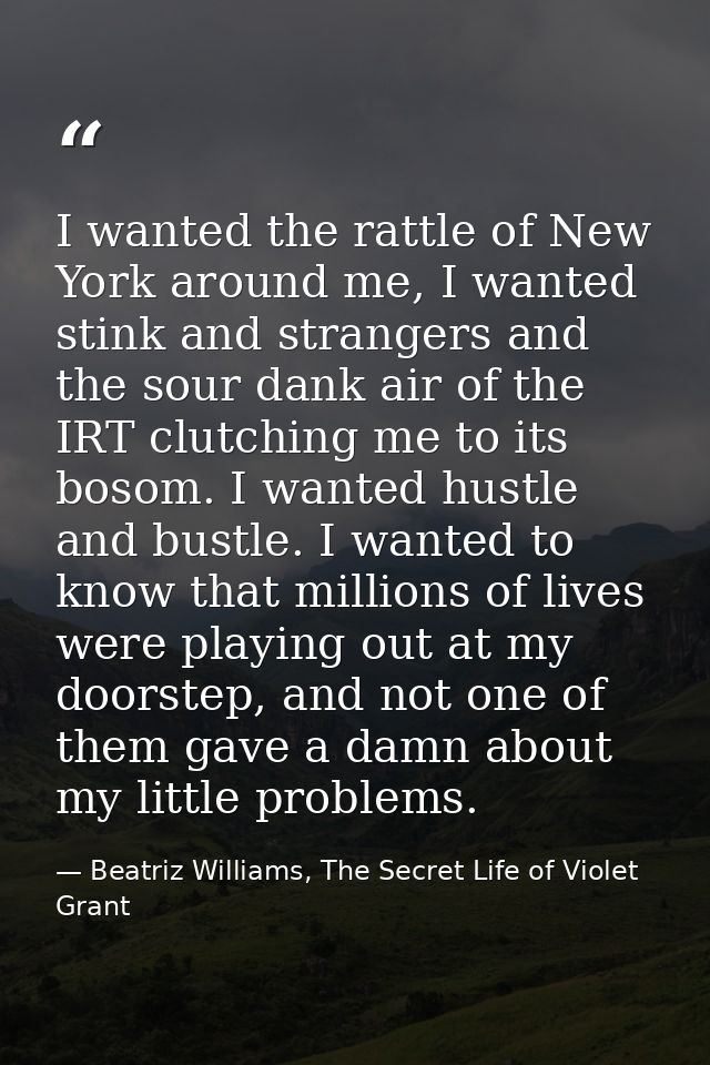 I wanted the rattle of New York around me, I wanted stink and strangers and the sour dank air of the IRT clutching me to — Beatriz Williams, The Secret Life of Violet Grant