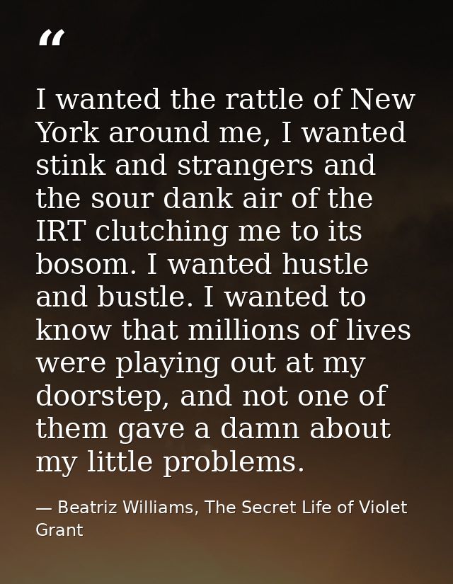 I wanted the rattle of New York around me, I wanted stink and strangers and the sour dank air of the IRT clutching me to — Beatriz Williams, The Secret Life of Violet Grant
