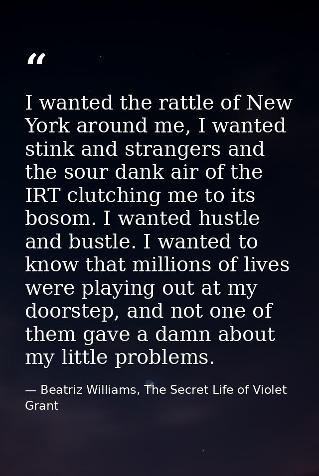 I wanted the rattle of New York around me, I wanted stink and strangers and the sour dank air of the IRT clutching me to — Beatriz Williams, The Secret Life of Violet Grant
