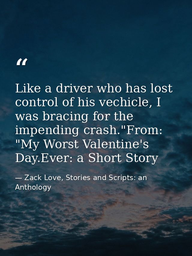 Like a driver who has lost control of his vechicle, I was bracing for the impending crash."From: "My Worst Valentine's D — Zack Love, Stories and Scripts: an Anthology