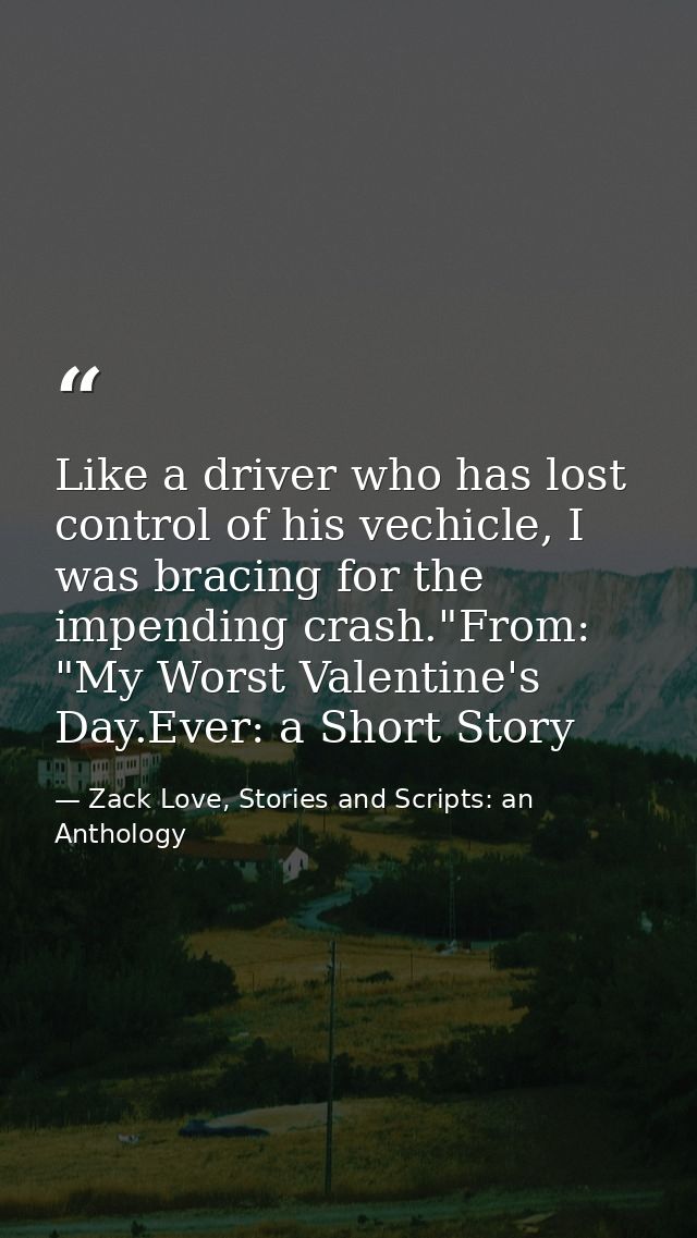 Like a driver who has lost control of his vechicle, I was bracing for the impending crash."From: "My Worst Valentine's D — Zack Love, Stories and Scripts: an Anthology