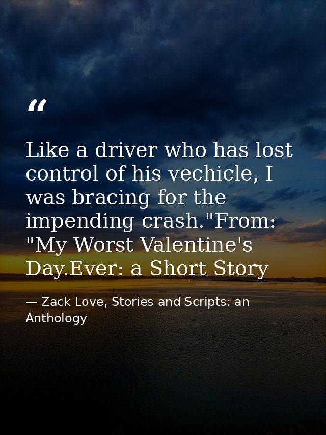Like a driver who has lost control of his vechicle, I was bracing for the impending crash."From: "My Worst Valentine's D — Zack Love, Stories and Scripts: an Anthology