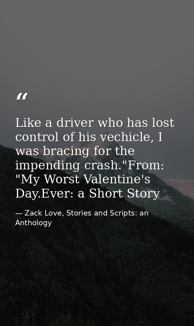 Like a driver who has lost control of his vechicle, I was bracing for the impending crash."From: "My Worst Valentine's D — Zack Love, Stories and Scripts: an Anthology