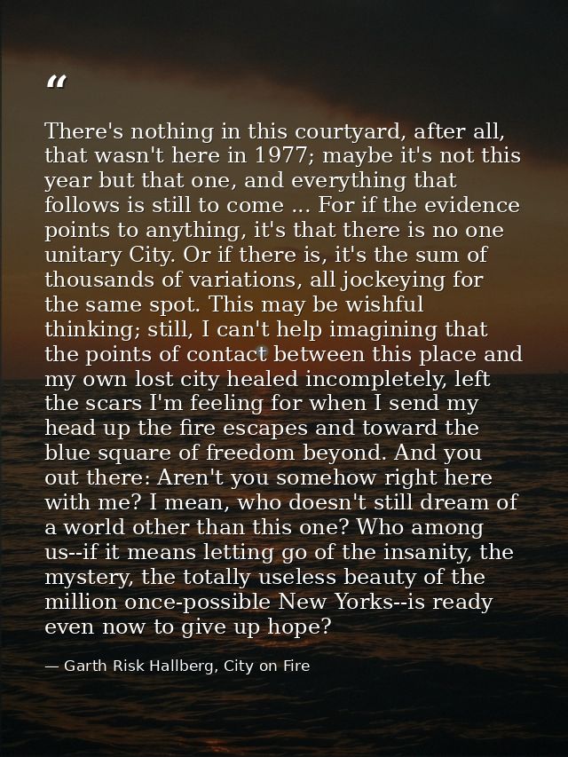 There's nothing in this courtyard, after all, that wasn't here in 1977; maybe it's not this year but that one, and every — Garth Risk Hallberg, City on Fire