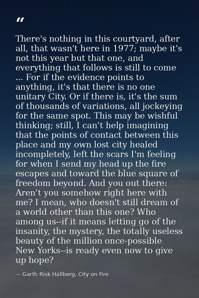 There's nothing in this courtyard, after all, that wasn't here in 1977; maybe it's not this year but that one, and every — Garth Risk Hallberg, City on Fire