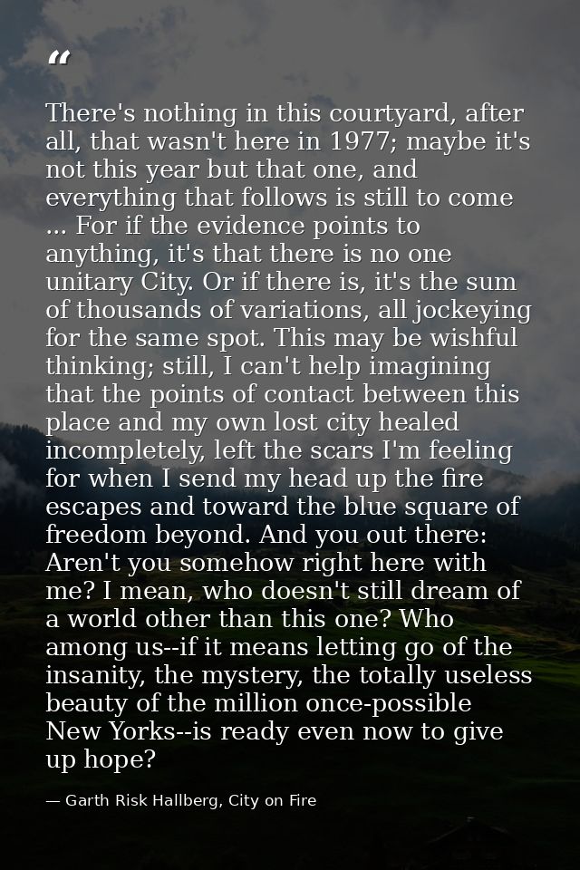 There's nothing in this courtyard, after all, that wasn't here in 1977; maybe it's not this year but that one, and every — Garth Risk Hallberg, City on Fire
