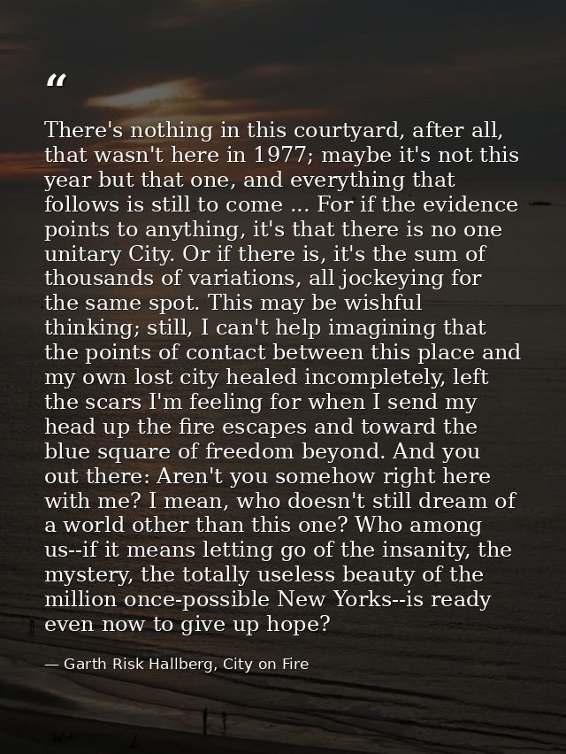 There's nothing in this courtyard, after all, that wasn't here in 1977; maybe it's not this year but that one, and every — Garth Risk Hallberg, City on Fire