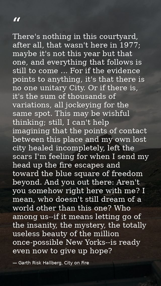 There's nothing in this courtyard, after all, that wasn't here in 1977; maybe it's not this year but that one, and every — Garth Risk Hallberg, City on Fire
