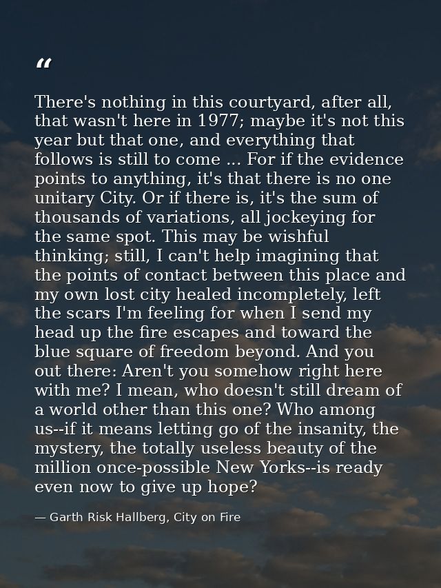 There's nothing in this courtyard, after all, that wasn't here in 1977; maybe it's not this year but that one, and every — Garth Risk Hallberg, City on Fire