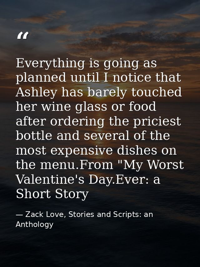 Everything is going as planned until I notice that Ashley has barely touched her wine glass or food after ordering the p — Zack Love, Stories and Scripts: an Anthology