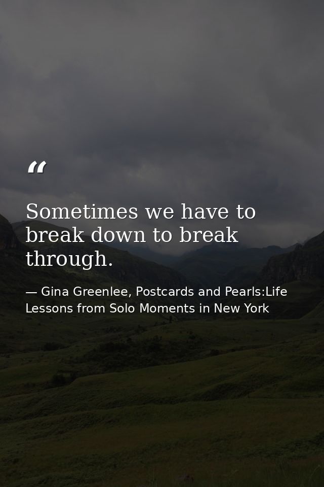 Sometimes we have to break down to break through. — Gina Greenlee, Postcards and Pearls:Life Lessons from Solo Moments in New York