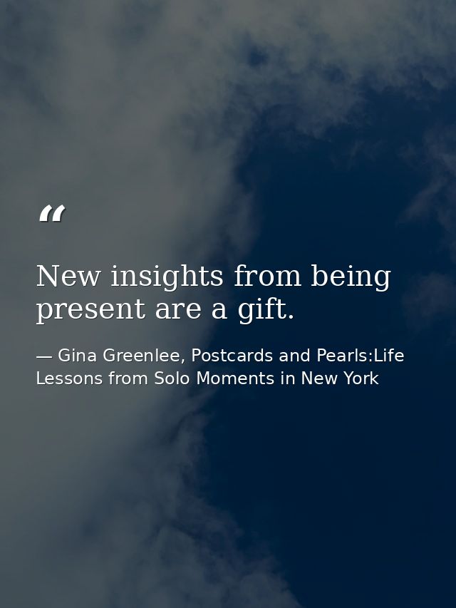 New insights from being present are a gift. — Gina Greenlee, Postcards and Pearls:Life Lessons from Solo Moments in New York