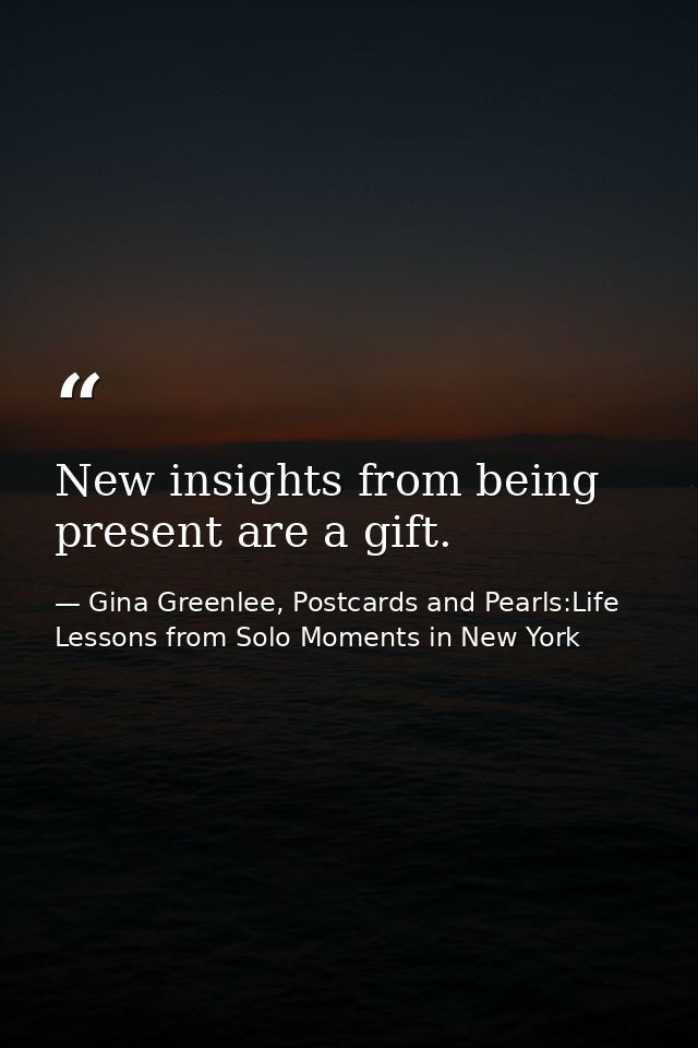 New insights from being present are a gift. — Gina Greenlee, Postcards and Pearls:Life Lessons from Solo Moments in New York