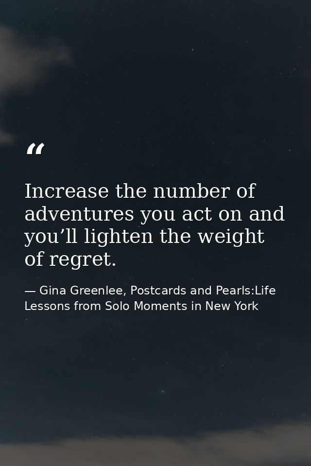 Increase the number of adventures you act on and you’ll lighten the weight of regret. — Gina Greenlee, Postcards and Pearls:Life Lessons from Solo Moments in New York