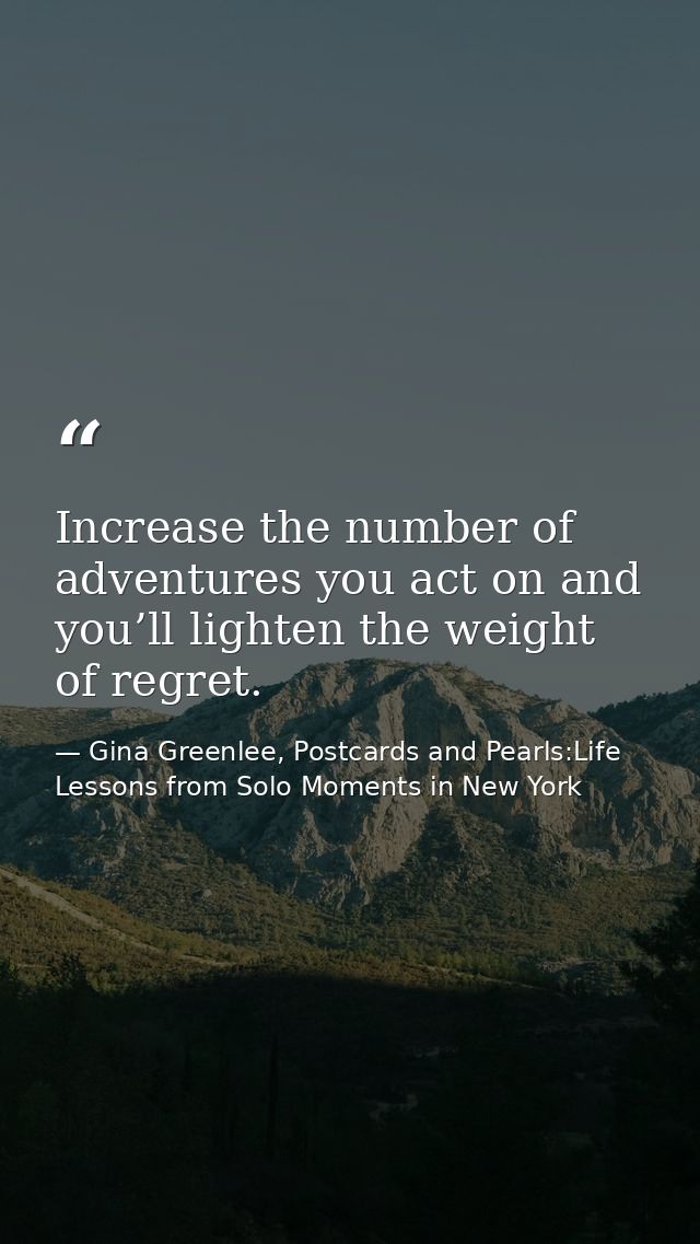 Increase the number of adventures you act on and you’ll lighten the weight of regret. — Gina Greenlee, Postcards and Pearls:Life Lessons from Solo Moments in New York