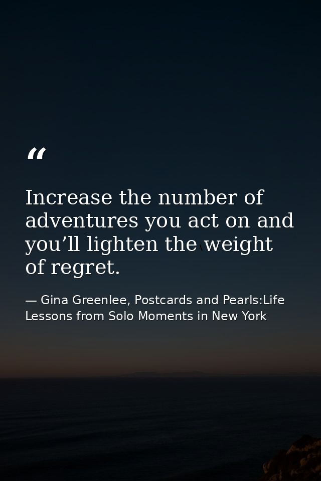 Increase the number of adventures you act on and you’ll lighten the weight of regret. — Gina Greenlee, Postcards and Pearls:Life Lessons from Solo Moments in New York