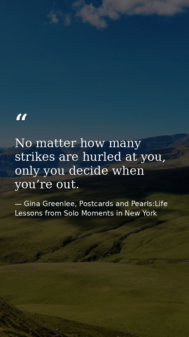 No matter how many strikes are hurled at you, only you decide when you’re out. — Gina Greenlee, Postcards and Pearls:Life Lessons from Solo Moments in New York