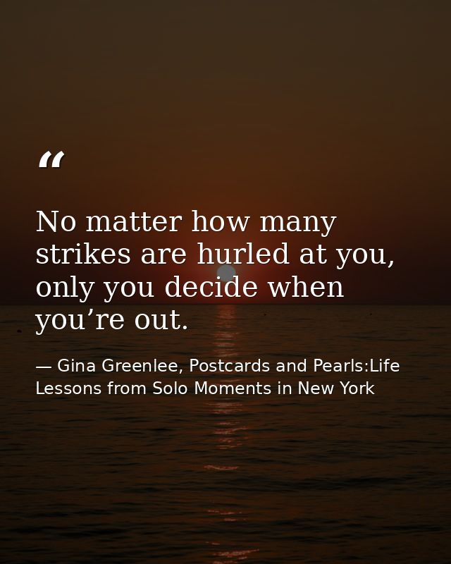 No matter how many strikes are hurled at you, only you decide when you’re out. — Gina Greenlee, Postcards and Pearls:Life Lessons from Solo Moments in New York
