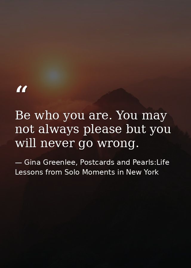 Be who you are. You may not always please but you will never go wrong. — Gina Greenlee, Postcards and Pearls:Life Lessons from Solo Moments in New York