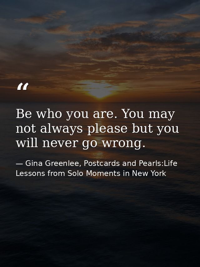 Be who you are. You may not always please but you will never go wrong. — Gina Greenlee, Postcards and Pearls:Life Lessons from Solo Moments in New York
