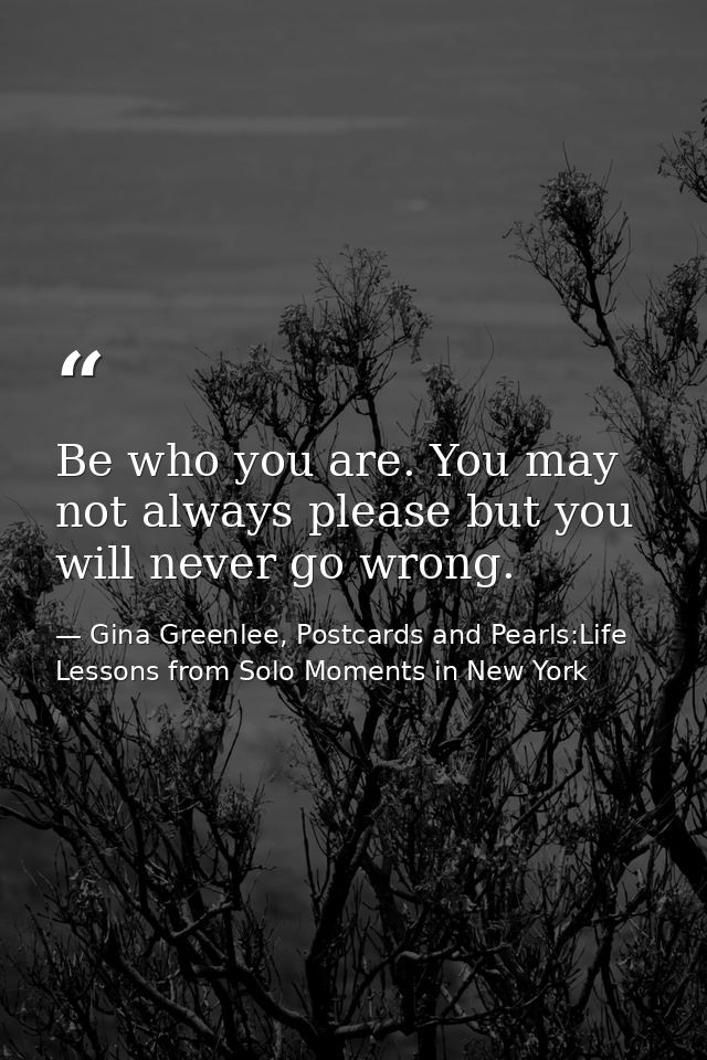 Be who you are. You may not always please but you will never go wrong. — Gina Greenlee, Postcards and Pearls:Life Lessons from Solo Moments in New York