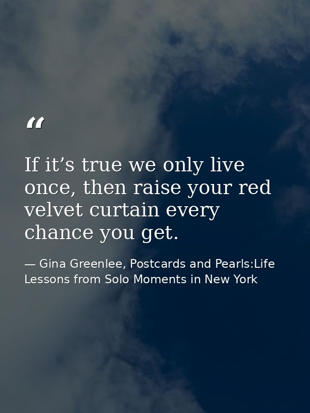 If it’s true we only live once, then raise your red velvet curtain every chance you get. — Gina Greenlee, Postcards and Pearls:Life Lessons from Solo Moments in New York