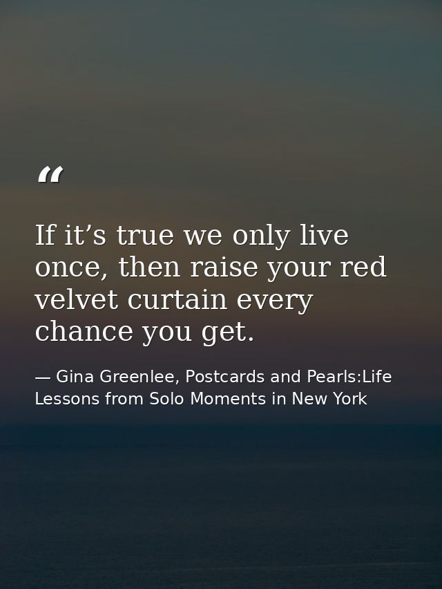 If it’s true we only live once, then raise your red velvet curtain every chance you get. — Gina Greenlee, Postcards and Pearls:Life Lessons from Solo Moments in New York