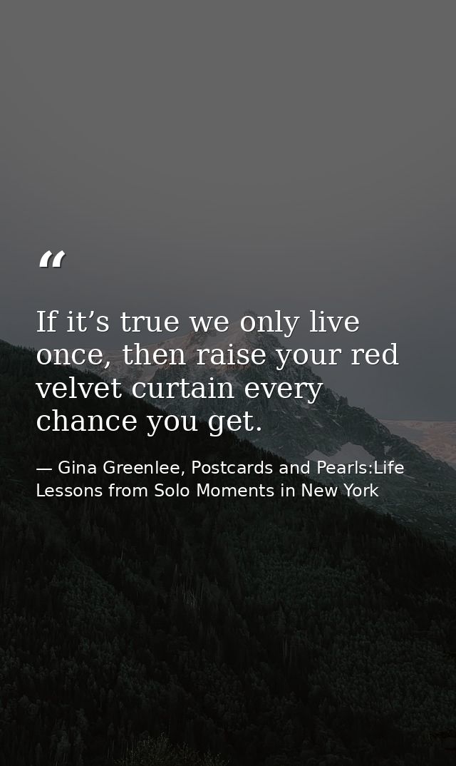If it’s true we only live once, then raise your red velvet curtain every chance you get. — Gina Greenlee, Postcards and Pearls:Life Lessons from Solo Moments in New York