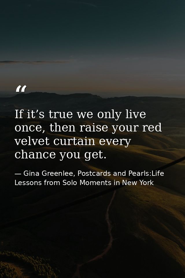 If it’s true we only live once, then raise your red velvet curtain every chance you get. — Gina Greenlee, Postcards and Pearls:Life Lessons from Solo Moments in New York