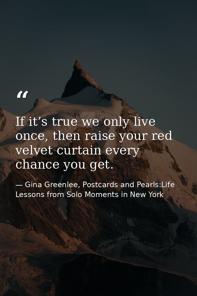 If it’s true we only live once, then raise your red velvet curtain every chance you get. — Gina Greenlee, Postcards and Pearls:Life Lessons from Solo Moments in New York