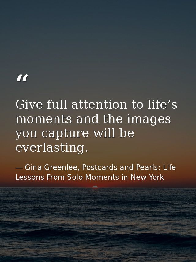 Give full attention to life’s moments and the images you capture will be everlasting. — Gina Greenlee, Postcards and Pearls: Life Lessons From Solo Moments in New York