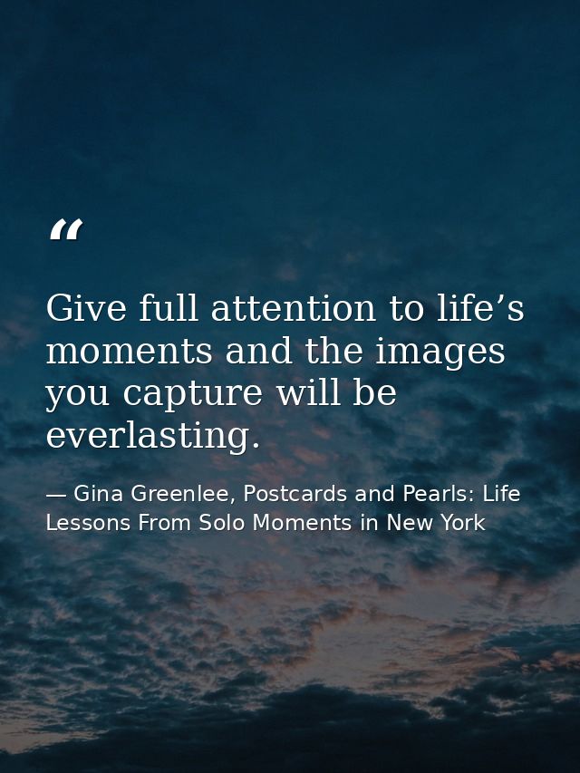 Give full attention to life’s moments and the images you capture will be everlasting. — Gina Greenlee, Postcards and Pearls: Life Lessons From Solo Moments in New York