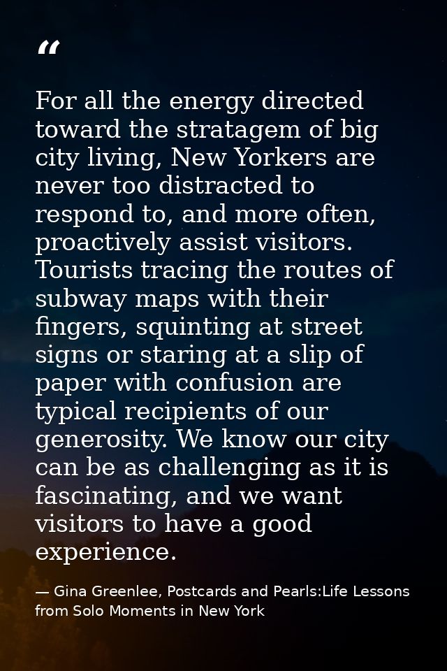 For all the energy directed toward the stratagem of big city living, New Yorkers are never too distracted to respond to, — Gina Greenlee, Postcards and Pearls:Life Lessons from Solo Moments in New York