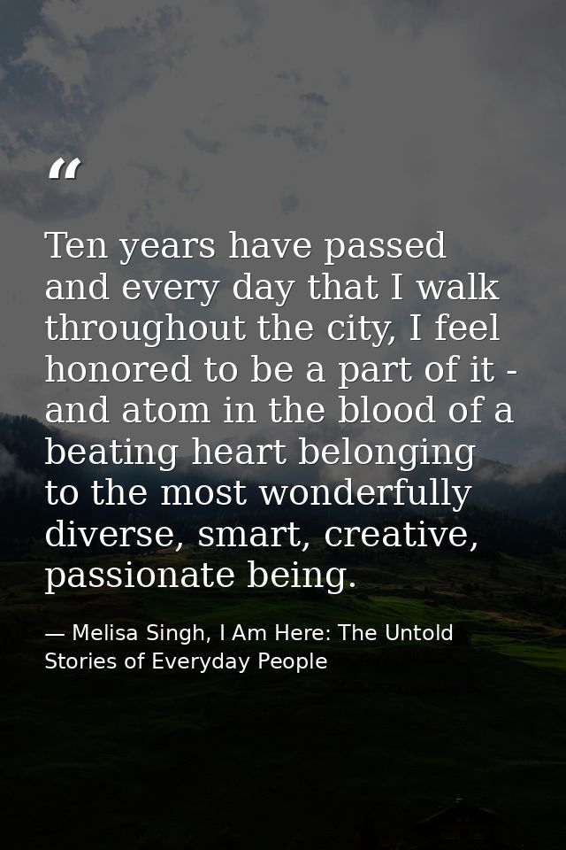 Ten years have passed and every day that I walk throughout the city, I feel honored to be a part of it - and atom in the — Melisa Singh, I Am Here: The Untold Stories of Everyday People