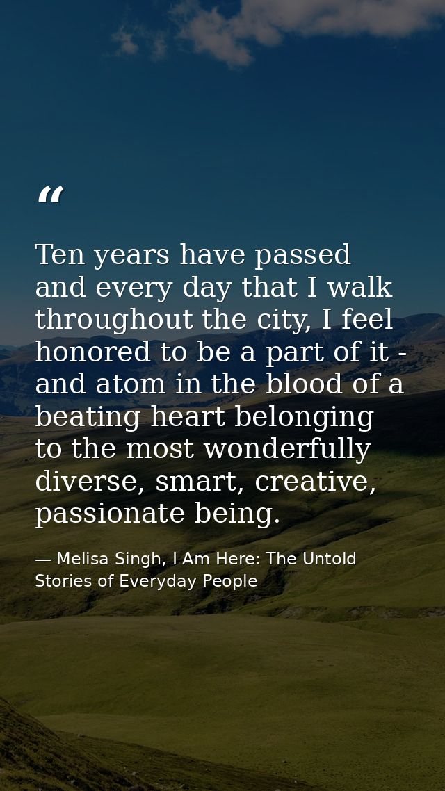 Ten years have passed and every day that I walk throughout the city, I feel honored to be a part of it - and atom in the — Melisa Singh, I Am Here: The Untold Stories of Everyday People